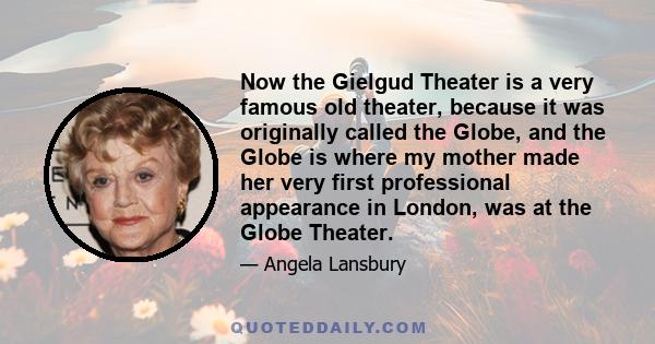 Now the Gielgud Theater is a very famous old theater, because it was originally called the Globe, and the Globe is where my mother made her very first professional appearance in London, was at the Globe Theater.