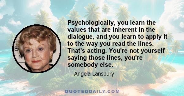 Psychologically, you learn the values that are inherent in the dialogue, and you learn to apply it to the way you read the lines. That's acting. You're not yourself saying those lines, you're somebody else.