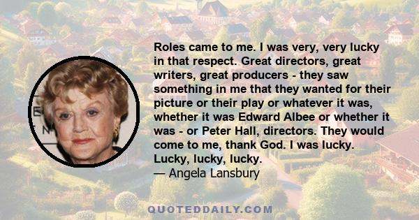 Roles came to me. I was very, very lucky in that respect. Great directors, great writers, great producers - they saw something in me that they wanted for their picture or their play or whatever it was, whether it was