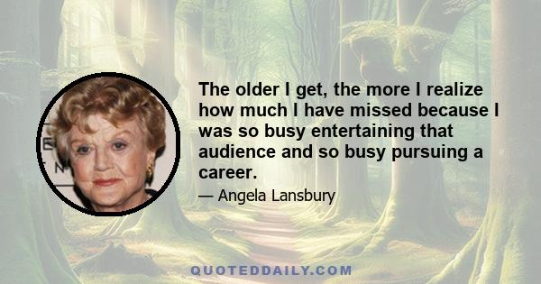 The older I get, the more I realize how much I have missed because I was so busy entertaining that audience and so busy pursuing a career.