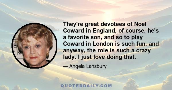 They're great devotees of Noel Coward in England, of course, he's a favorite son, and so to play Coward in London is such fun, and anyway, the role is such a crazy lady. I just love doing that.