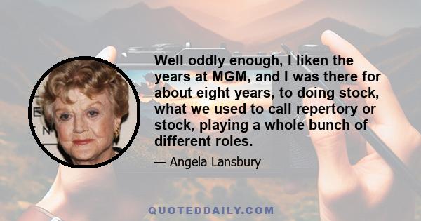 Well oddly enough, I liken the years at MGM, and I was there for about eight years, to doing stock, what we used to call repertory or stock, playing a whole bunch of different roles.