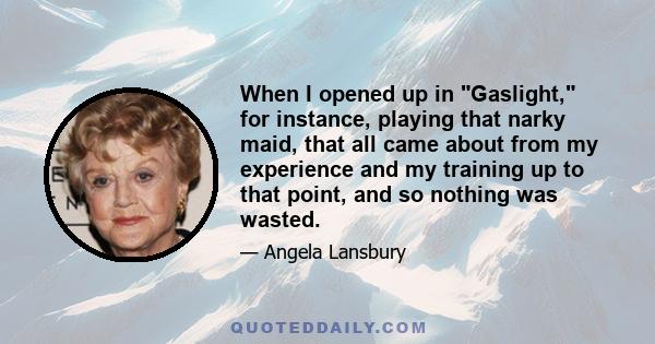 When I opened up in Gaslight, for instance, playing that narky maid, that all came about from my experience and my training up to that point, and so nothing was wasted.