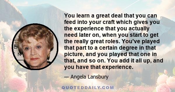 You learn a great deal that you can feed into your craft which gives you the experience that you actually need later on, when you start to get the really great roles. You've played that part to a certain degree in that