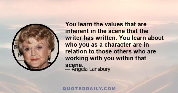 You learn the values that are inherent in the scene that the writer has written. You learn about who you as a character are in relation to those others who are working with you within that scene.