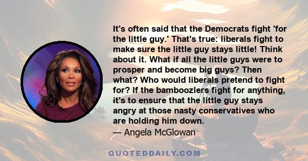 It's often said that the Democrats fight 'for the little guy.' That's true: liberals fight to make sure the little guy stays little! Think about it. What if all the little guys were to prosper and become big guys? Then