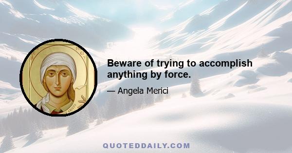 Beware of trying to accomplish anything by force.