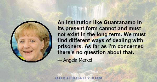 An institution like Guantanamo in its present form cannot and must not exist in the long term. We must find different ways of dealing with prisoners. As far as I'm concerned there's no question about that.