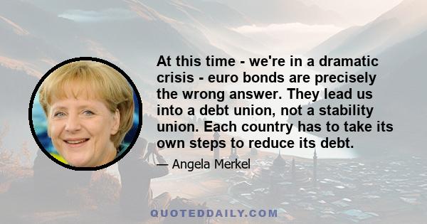 At this time - we're in a dramatic crisis - euro bonds are precisely the wrong answer. They lead us into a debt union, not a stability union. Each country has to take its own steps to reduce its debt.