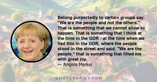 Belong purportedly to certain groups say, We are the people and not the others. That is something that we cannot allow to happen. That is something that I think at the time in the GDR - at the time when we had this in