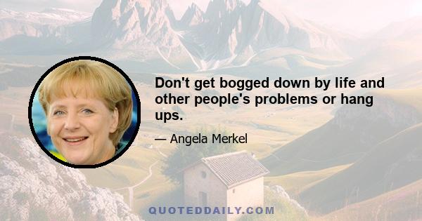 Don't get bogged down by life and other people's problems or hang ups.