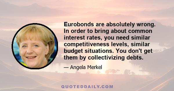 Eurobonds are absolutely wrong. In order to bring about common interest rates, you need similar competitiveness levels, similar budget situations. You don't get them by collectivizing debts.