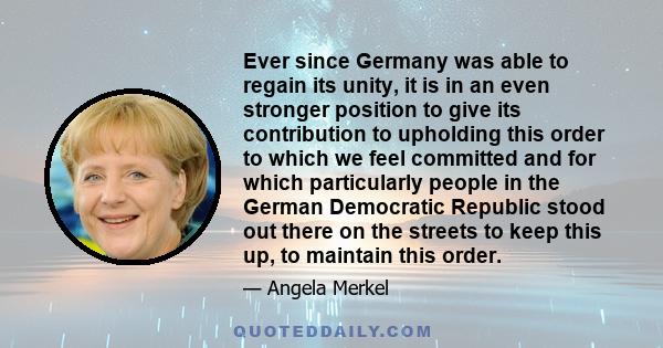 Ever since Germany was able to regain its unity, it is in an even stronger position to give its contribution to upholding this order to which we feel committed and for which particularly people in the German Democratic