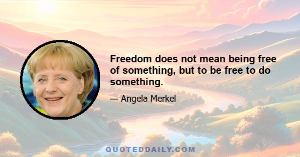 Freedom does not mean being free of something, but to be free to do something.