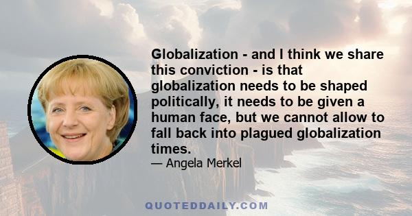 Globalization - and I think we share this conviction - is that globalization needs to be shaped politically, it needs to be given a human face, but we cannot allow to fall back into plagued globalization times.