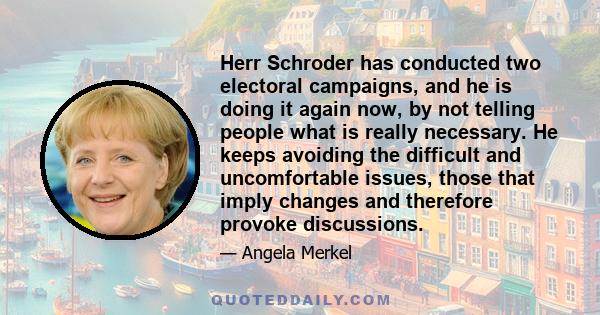 Herr Schroder has conducted two electoral campaigns, and he is doing it again now, by not telling people what is really necessary. He keeps avoiding the difficult and uncomfortable issues, those that imply changes and