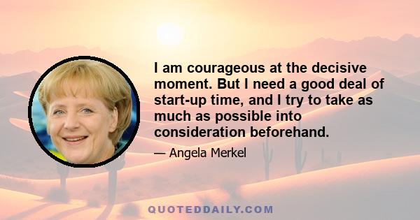 I am courageous at the decisive moment. But I need a good deal of start-up time, and I try to take as much as possible into consideration beforehand.