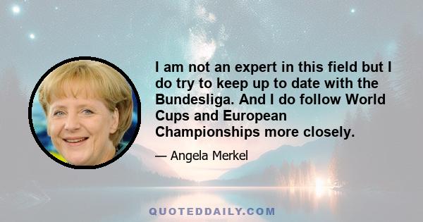 I am not an expert in this field but I do try to keep up to date with the Bundesliga. And I do follow World Cups and European Championships more closely.