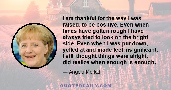 I am thankful for the way I was raised, to be positive. Even when times have gotten rough I have always tried to look on the bright side. Even when I was put down, yelled at and made feel insignificant, I still thought