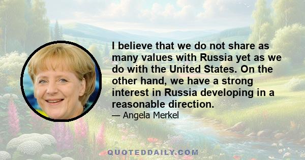 I believe that we do not share as many values with Russia yet as we do with the United States. On the other hand, we have a strong interest in Russia developing in a reasonable direction.