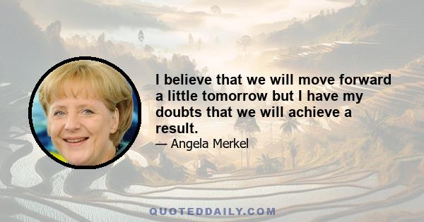 I believe that we will move forward a little tomorrow but I have my doubts that we will achieve a result.