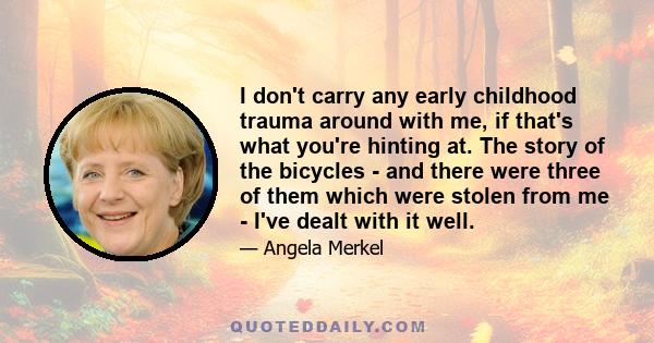 I don't carry any early childhood trauma around with me, if that's what you're hinting at. The story of the bicycles - and there were three of them which were stolen from me - I've dealt with it well.