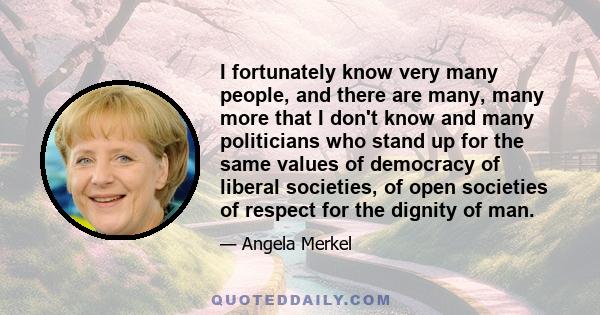 I fortunately know very many people, and there are many, many more that I don't know and many politicians who stand up for the same values of democracy of liberal societies, of open societies of respect for the dignity