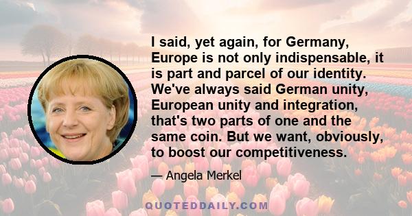 I said, yet again, for Germany, Europe is not only indispensable, it is part and parcel of our identity. We've always said German unity, European unity and integration, that's two parts of one and the same coin. But we