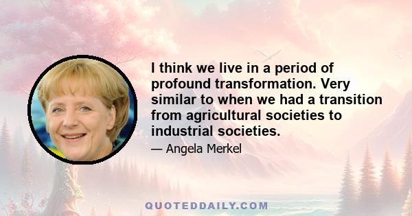 I think we live in a period of profound transformation. Very similar to when we had a transition from agricultural societies to industrial societies.