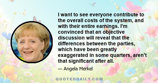 I want to see everyone contribute to the overall costs of the system, and with their entire earnings. I'm convinced that an objective discussion will reveal that the differences between the parties, which have been