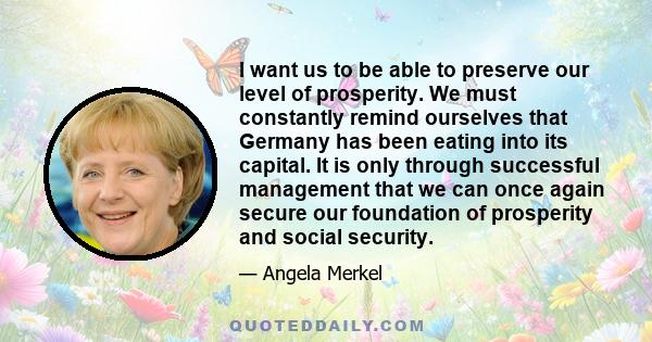 I want us to be able to preserve our level of prosperity. We must constantly remind ourselves that Germany has been eating into its capital. It is only through successful management that we can once again secure our