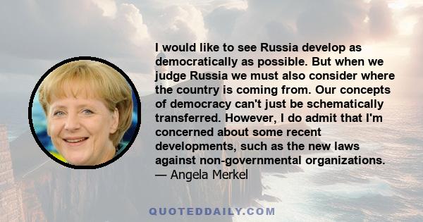 I would like to see Russia develop as democratically as possible. But when we judge Russia we must also consider where the country is coming from. Our concepts of democracy can't just be schematically transferred.