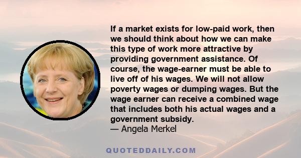 If a market exists for low-paid work, then we should think about how we can make this type of work more attractive by providing government assistance. Of course, the wage-earner must be able to live off of his wages. We 