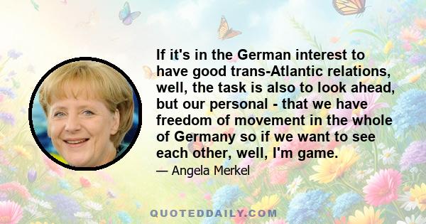 If it's in the German interest to have good trans-Atlantic relations, well, the task is also to look ahead, but our personal - that we have freedom of movement in the whole of Germany so if we want to see each other,