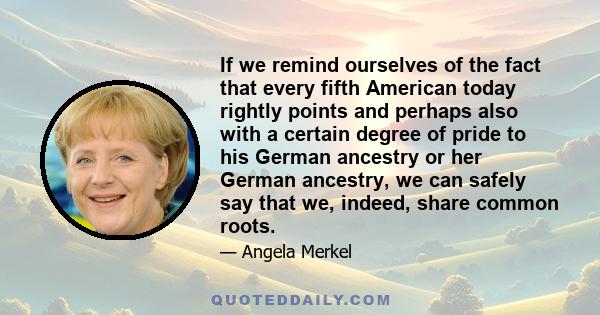 If we remind ourselves of the fact that every fifth American today rightly points and perhaps also with a certain degree of pride to his German ancestry or her German ancestry, we can safely say that we, indeed, share