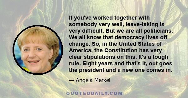 If you've worked together with somebody very well, leave-taking is very difficult. But we are all politicians. We all know that democracy lives off change. So, in the United States of America, the Constitution has very