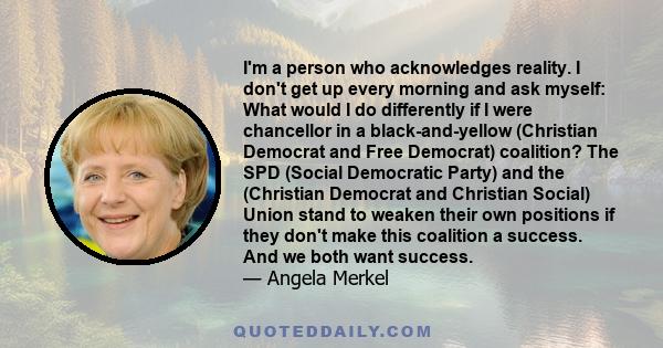 I'm a person who acknowledges reality. I don't get up every morning and ask myself: What would I do differently if I were chancellor in a black-and-yellow (Christian Democrat and Free Democrat) coalition? The SPD