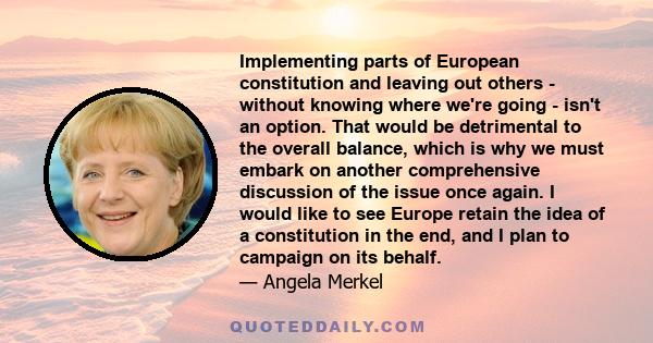 Implementing parts of European constitution and leaving out others - without knowing where we're going - isn't an option. That would be detrimental to the overall balance, which is why we must embark on another