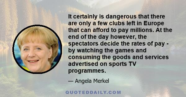 It certainly is dangerous that there are only a few clubs left in Europe that can afford to pay millions. At the end of the day however, the spectators decide the rates of pay - by watching the games and consuming the