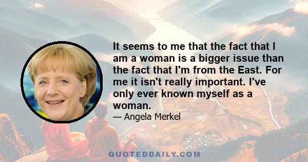 It seems to me that the fact that I am a woman is a bigger issue than the fact that I'm from the East. For me it isn't really important. I've only ever known myself as a woman.