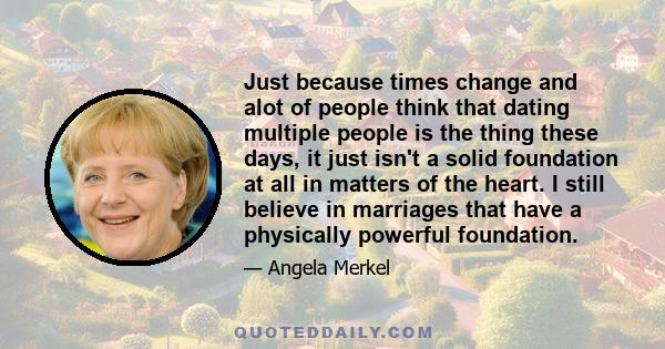 Just because times change and alot of people think that dating multiple people is the thing these days, it just isn't a solid foundation at all in matters of the heart. I still believe in marriages that have a