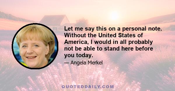 Let me say this on a personal note. Without the United States of America, I would in all probably not be able to stand here before you today.