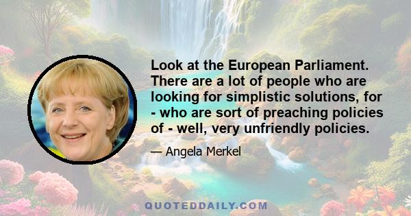 Look at the European Parliament. There are a lot of people who are looking for simplistic solutions, for - who are sort of preaching policies of - well, very unfriendly policies.