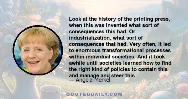 Look at the history of the printing press, when this was invented what sort of consequences this had. Or industrialization, what sort of consequences that had. Very often, it led to enormous transformational processes