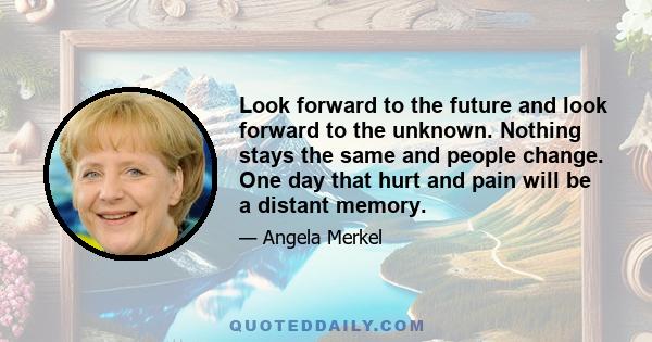 Look forward to the future and look forward to the unknown. Nothing stays the same and people change. One day that hurt and pain will be a distant memory.