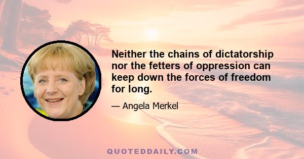 Neither the chains of dictatorship nor the fetters of oppression can keep down the forces of freedom for long.