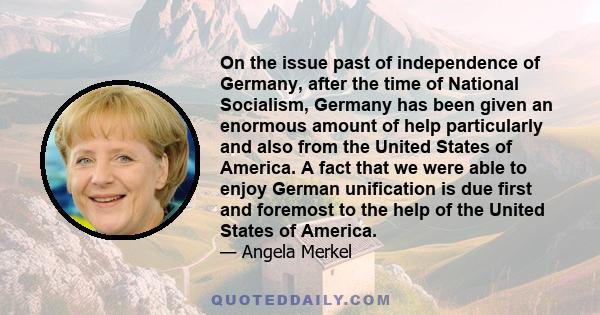 On the issue past of independence of Germany, after the time of National Socialism, Germany has been given an enormous amount of help particularly and also from the United States of America. A fact that we were able to