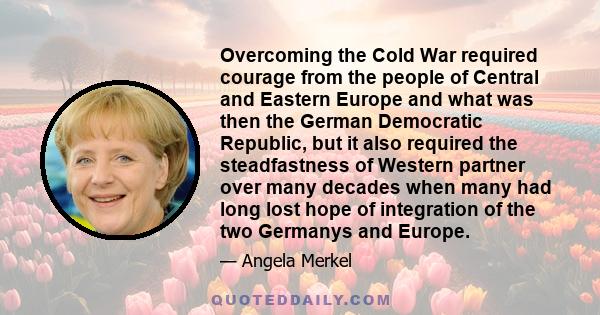 Overcoming the Cold War required courage from the people of Central and Eastern Europe and what was then the German Democratic Republic, but it also required the steadfastness of Western partner over many decades when