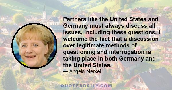 Partners like the United States and Germany must always discuss all issues, including these questions. I welcome the fact that a discussion over legitimate methods of questioning and interrogation is taking place in