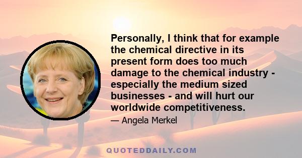 Personally, I think that for example the chemical directive in its present form does too much damage to the chemical industry - especially the medium sized businesses - and will hurt our worldwide competitiveness.